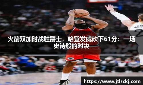 火箭双加时战胜爵士，哈登发威砍下61分：一场史诗般的对决