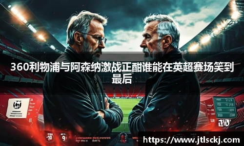 360利物浦与阿森纳激战正酣谁能在英超赛场笑到最后