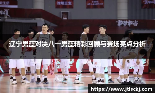 辽宁男篮对决八一男篮精彩回顾与赛场亮点分析