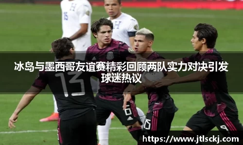 冰岛与墨西哥友谊赛精彩回顾两队实力对决引发球迷热议